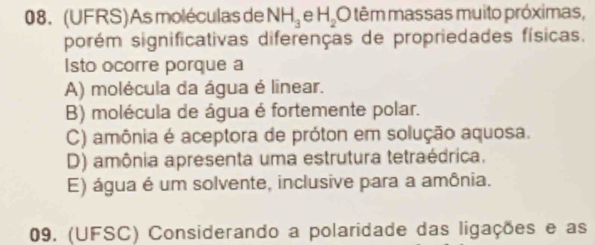 (UFRS)As moléculas de NH_3 e H_2 O têm massas muito próximas,
porém significativas diferenças de propriedades físicas.
Isto ocorre porque a
A) molécula da água é linear.
B) molécula de água é fortemente polar.
C) amônia é aceptora de próton em solução aquosa.
D) amônia apresenta uma estrutura tetraédrica.
E) água é um solvente, inclusive para a amônia.
09. (UFSC) Considerando a polaridade das ligações e as