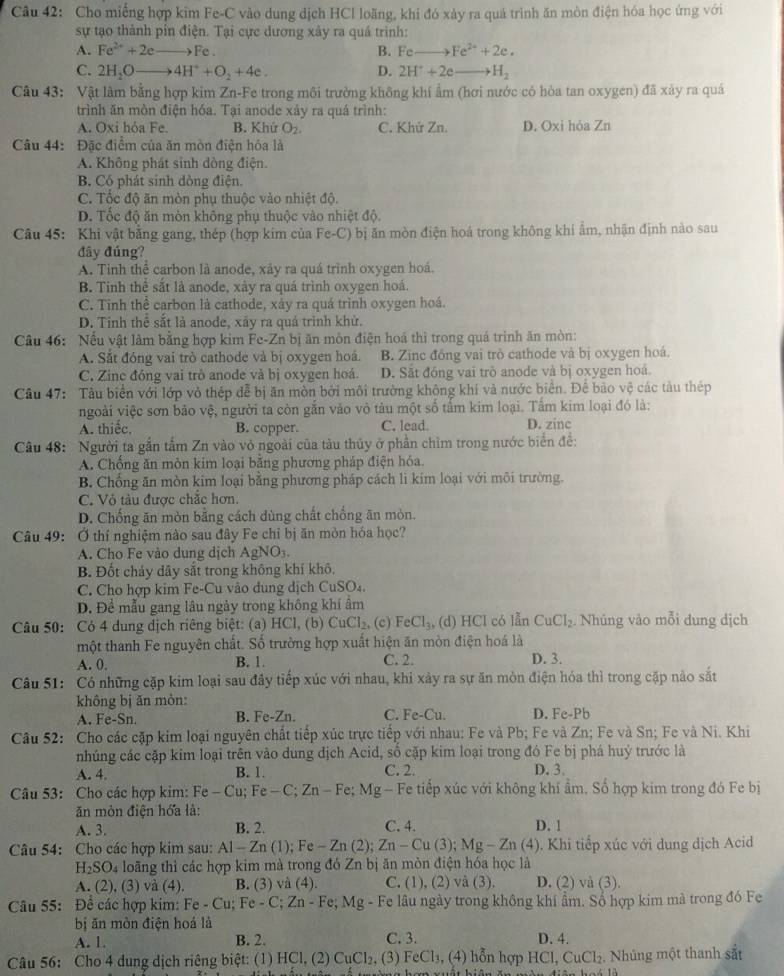 Cho miếng hợp kim Fe-C vào dung dịch HCl loãng, khi đó xảy ra quá trình ăn mòn điện hóa học ứng với
sự tạo thành pín điện. Tại cực dương xây ra quá trình:
A. Fe^(2+)+2e _Fe . B. Fe Fe^(2+)+2e.
C. 2H₃O 4H^++O_2+4e. D. 2H^++2e H_2
Câu 43: Vật làm bằng hợp kim Zn-Fe trong môi trưởng không khí ẩm (hơi nước có hòa tan oxygen) đã xảy ra quá
trình ăn mòn điện hóa. Tại anode xây ra quá trình:
A. Oxi hóa Fe. B. Khứ O_2. C. Khứ Zn. D. Oxi hóa Zn
Câu 44: Đặc điểm của ăn mòn điện hóa là
A. Không phát sinh dòng điện.
B. Có phát sinh dòng điện.
C. Tốc độ ăn mòn phụ thuộc vào nhiệt độ.
D. Tốc độ ăn mòn không phụ thuộc vào nhiệt độ.
Câu 45: Khi vật bằng gang, thép (hợp kim của Fe-C) bị ăn mòn điện hoá trong không khí ẩm, nhận định nào sau
đây đúng?
A. Tinh thể carbon là anode, xảy ra quá trình oxygen hoá.
B. Tinh thể sắt là anode, xây ra quá trình oxygen hoá.
C. Tinh thể carbon là cathode, xảy ra quá trình oxygen hoá.
D. Tinh thể sắt là anode, xây ra quá trình khử.
Câu 46: Nếu vật làm bằng hợp kim Fe-Zn bị ăn môn điện hoá thì trong quá trình ăn mòn:
A. Sắt đóng vai trò cathode và bị oxygen hoá. B. Zinc đồng vai trò cathode và bị oxygen hoá.
C. Zinc đóng vai trò anode và bị oxygen hoá. D. Sắt đóng vai trò anode và bị oxygen hoá.
Câu 47: Tàu biển với lớp vỏ thép dễ bị ăn mòn bởi môi trường không khí và nước biển. Để bảo vệ các tàu thép
ngoài việc sơn bảo vệ, người ta còn gắn vào vô tàu một số tấm kim loại. Tấm kim loại đó là:
A. thiếc. B. copper. C. lead. D. zine
Câu 48: Người ta gắn tấm Zn vào vỏ ngoài của tàu thủy ở phần chìm trong nước biển để:
A. Chống ăn mòn kim loại bằng phương pháp điện hóa.
B. Chống ăn mòn kim loại bằng phương pháp cách li kim loại với môi trường.
C. Vỏ tàu được chắc hơn.
D. Chống ăn mòn bằng cách dùng chất chống ăn mòn.
Câu 49: Ở thí nghiệm nào sau đây Fe chỉ bị ăn mòn hóa học?
A. Cho Fe vào dung dịch AgNO_3
B. Đốt chảy dây sắt trong không khí khô,
C. Cho hợp kim Fe-Cu vào dung dịch CuSO₄.
D. Để mẫu gang lâu ngày trong không khí ẩm
Câu 50: Có 4 dung dịch riêng biệt: (a) HCl, (b) CuCl_2. (c) FeCl_3, (d) HCl có lẫn CuCl_2. Nhúng vào mỗi dung dịch
một thanh Fe nguyên chất. Số trường hợp xuất hiện ăn mòn điện hoá là
A. 0. B. 1. C. 2. D. 3.
Câu 51: Có những cặp kim loại sau đây tiếp xúc với nhau, khi xảy ra sự ăn mòn điện hóa thì trong cặp nào sắt
không bị ǎn mòn:
A. Fe-Sn. B. Fe-Zn. C. Fe-Cu. D. Fe-Pb
Câu 52: Cho các cặp kim loại nguyên chất tiếp xúc trực tiếp với nhau: Fe và Pb; Fe và Zn; Fe và Sn; Fe và Ni. Khi
nhúng các cặp kim loại trên vào dung dịch Acid, số cặp kim loại trong đó Fe bị phá huý trước là
A. 4. B. 1. C. 2. D. 3.
Câu 53: Cho các hợp kim: Fe-Cu;Fe-C;Zn-Fe;Mg Fe tiếp xúc với không khí ẩm. Số hợp kim trong đó Fe bị
ăn mòn điện hóa là: D. 1
A. 3. B. 2. C. 4.
Câu 54: Cho các hợp kim sau: Al-Zn(1);Fe-Zn(2);Zn-Cu(3);Mg-Zn (4). Khi tiếp xúc với dung dịch Acid
H_2SO_4 loãng thì các hợp kim mà trong đó Zn bị ăn mòn điện hóa học là
A. (2), (3) và (4). B. (3) và (4). C. (1) , (2) và (3). D. (2) và (3).
Câu 55: Đề các hợp kim: Fe-Cu;Fe-C;Zn-Fe;Mg - Fe lâu ngày trong không khí ẩm. Số hợp kim mà trong đó Fe
bị ăn mòn điện hoá là
A. 1. B. 2. C. 3. D. 4.
Câu 56: Cho 4 dung dịch riêng biệt: (1) HC1,(2) CuCl_2, (3) FeCl_3,(4) hỗn hợp HCl,CuCl_2. Nhúng một thanh sắt