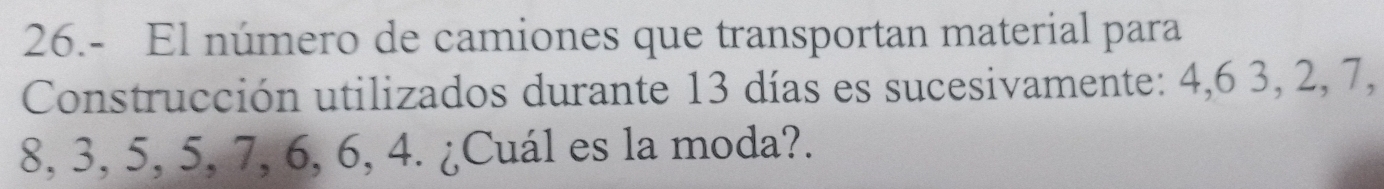 26.- El número de camiones que transportan material para 
Construcción utilizados durante 13 días es sucesivamente: 4, 6 3, 2, 7,
8, 3, 5, 5, 7, 6, 6, 4. ¿Cuál es la moda?.