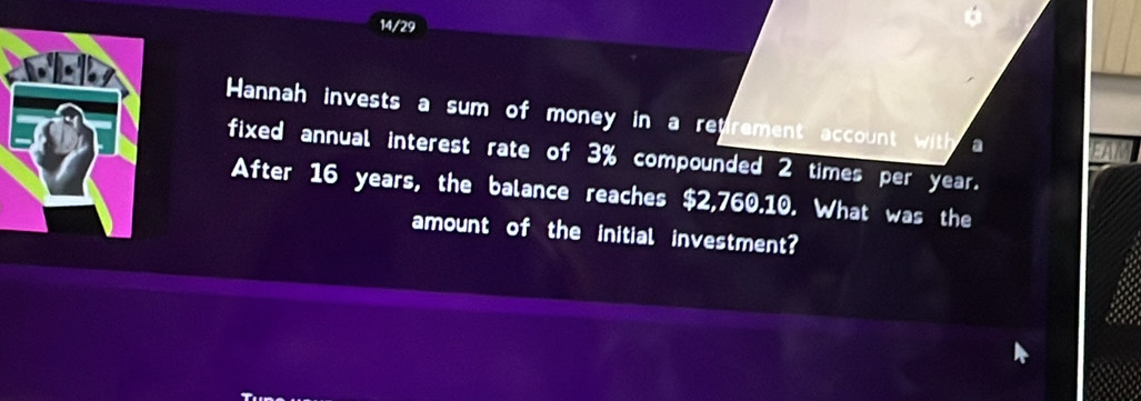 14/29 
Hannah invests a sum of money in a retrement account with a 
fixed annual interest rate of 3% compounded 2 times per year. 
After 16 years, the balance reaches $2,760.10. What was the 
amount of the initial investment?