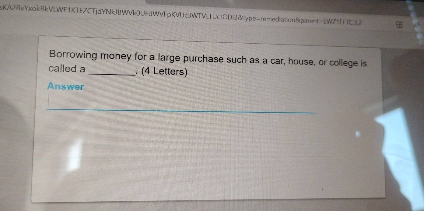 sKA2RvYxokRkVLWE1KTEZCTjdYNkJBWVk0UFdWVFpKVUc3WTVLTUctODI3&type=remediation&parent=EWZ1EFTC,3,2 
Borrowing money for a large purchase such as a car, house, or college is 
called a _. (4 Letters) 
Answer