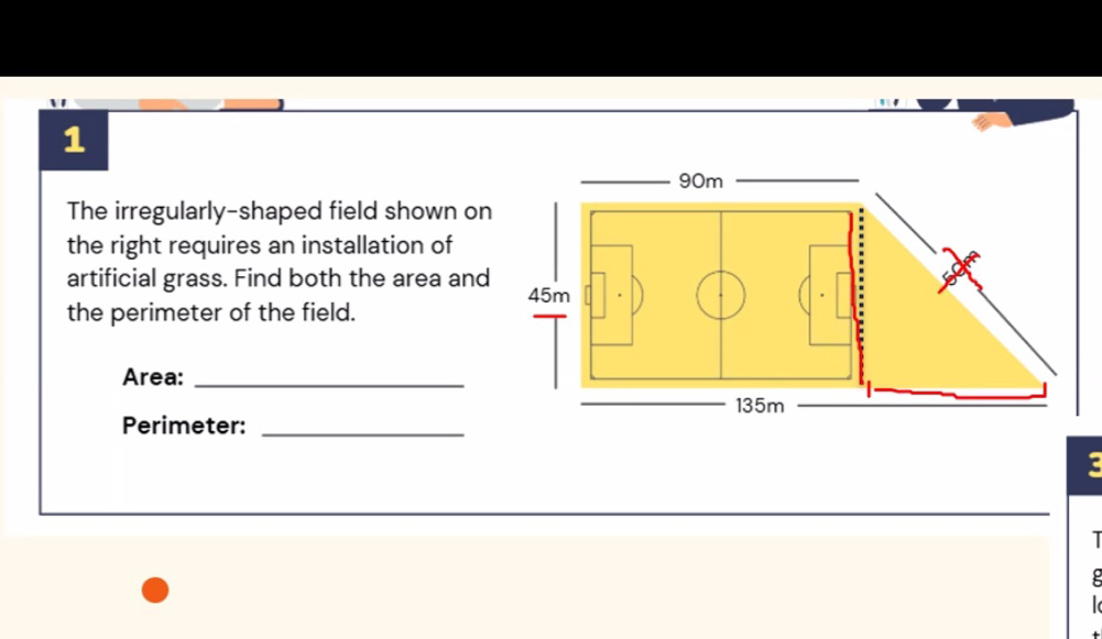 The irregularly-shaped field shown on 
the right requires an installation of 
artificial grass. Find both the area and 
the perimeter of the field. 
Area:_ 
Perimeter:_ 
ζ 
I