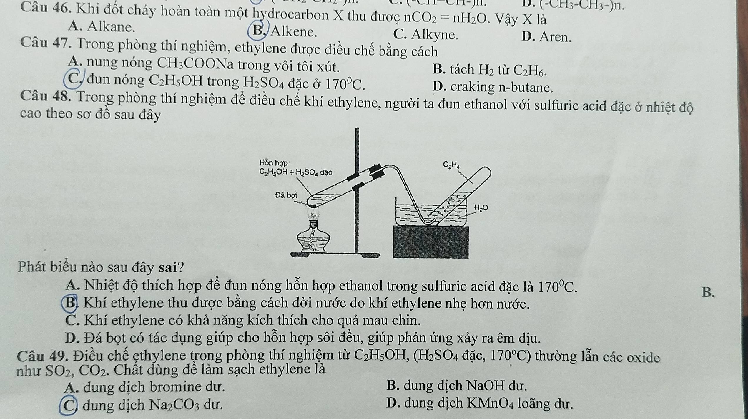 (^-CII^-)D. D. (-CH_3-CH_3-)n.
Câu 46. Khi đốt cháy hoàn toàn một hydrocarbon X thu được nCO_2=nH_2O.  Vậy * la
A. Alkane. B, Alkene. C. Alkyne. D. Aren.
Câu 47. Trong phòng thí nghiệm, ethylene được điều chế bằng cách
A. nung nóng CH_3COO Na trong vôi tôi xút. H_2 tù C_2H_6.
B. tách
C. đun nóng C_2H_5OH trong H_2SO 4 đặc ở 170°C. D. craking n-butane.
Câu 48. Trong phòng thí nghiệm để điều chế khí ethylene, người ta đun ethanol với sulfuric acid đặc ở nhiệt độ
cao theo sơ đồ sau đây
Phát biểu nào sau đây sai?
A. Nhiệt độ thích hợp để đun nóng hỗn hợp ethanol trong sulfuric acid đặc là 170°C.
B.
B. Khí ethylene thu được bằng cách dời nước do khí ethylene nhẹ hơn nước.
C. Khí ethylene có khả năng kích thích cho quả mau chin.
D. Đá bọt có tác dụng giúp cho hỗn hợp sôi đều, giúp phản ứng xảy ra êm dịu.
Câu 49. Điều chế ẹthylene trong phòng thí nghiệm từ C_2H_5OH,(H_2SO_4dac 170°C) thường lẫn các oxide
như SO_2,CO_2. Chất dùng đề làm sạch ethylene là
A. dung dịch bromine du. B. dung dịch NaOH dư.
C dung dịch Na_2CO_3 du. D. dung dịch KMnO4 loãng dư.