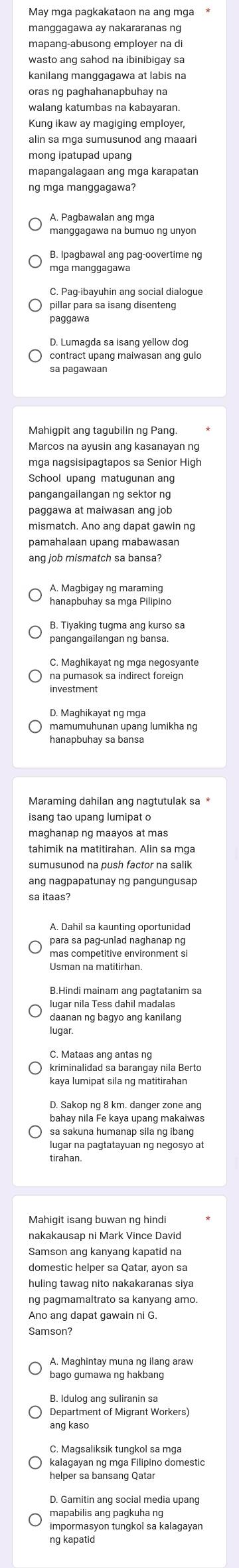 May mga pagkakataon na ang mga *
manggagawa ay nakararanas ng
mapang-abusong employer na di
wasto ang sahod na ibinibigay sa
kanilang manggagawa at labis na
oras ng paghahanapbuhay na
walang katumbas na kabayaran.
Kung ikaw ay magiging employer,
alin sa mga sumusunod ang maaari
mapangalagaan ang mga karapatan
ng mga manggagawa?
A. Pagbawalan ang mga
manggagawa na bumuo ng unyon
B. Ipagbawal ang pag-oovertime ng
C. Pag-ibayuhin ang social dialogue
paggawa
D. Lumagda sa isang yellow dog
contract upang maiwasan ang gulo
sa pagawaan
Mahigpit ang tagubilin ng Pang.
Marcos na ayusin ang kasanayan ng
mga nagsisipagtapos sa Senior High
School upang matugunan ang
pangangailangan ng sektor ng
paggawa at maiwasan ang job
ang job mismatch sa bansa?
hanapbuhay sa mga Pilipino
B. Tiyaking tugma ang kurso sa
pangangailangan ng bansa.
na pumasok sa indirect foreign
mamumuhunan upang lumikha ng
hanapbuhay sa bansa
Maraming dahilan ang nagtutulak sa *
tahimik na matitirahan. Alin sa mga
sumusunod na push factor na salik
sa itaas?
A. Dahil sa kaunting oportunidad
mas competitive environment si
lugar nila Tess dahil madalas
daanan ng bagyo ang kanilang
lugar.
kriminalidad sa barangay nila Berto
bahay nila Fe kaya upang makaiwas
sa sakuna humanap sila ng ibang
lugar na pagtatayuan ng negosyo at
tirahan.
nakakausap ni Mark Vince David
Samson ang kanyang kapatid na
domestic helper sa Qatar, ayon sa
huling tawag nito nakakaranas siya
Ano ang dapat gawain ni G.
Samson?
A. Maghintay muna ng ilang araw
Department of Migrant Workers
ang kaso
C. Magsaliksik tungkol sa mga
kalagayan ng mga Filipino domestic
helper sa bansang Qatar
D. Gamitin ang social media upang
mapabilis ang pagkuha ng
impormasyon tungkol sa kalagayan
ng kapatid