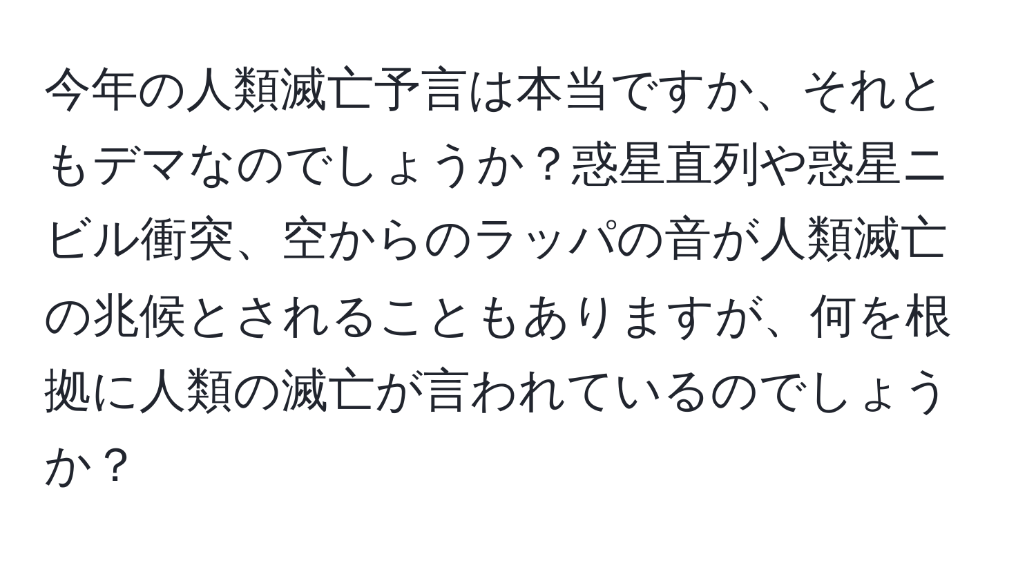 今年の人類滅亡予言は本当ですか、それともデマなのでしょうか？惑星直列や惑星ニビル衝突、空からのラッパの音が人類滅亡の兆候とされることもありますが、何を根拠に人類の滅亡が言われているのでしょうか？