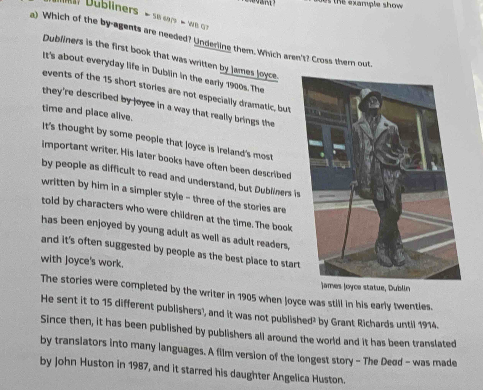 evant
bes the example show 
Mm u bliners ≈ SB 69/9 ≈ WB G7
a) Which of the by-agents are needed? Underline them. Which aren't? Cross them out
Dubliners is the first book that was written by James Joyce
It's about everyday life in Dublin in the early 1900s. The
events of the 15 short stories are not especially dramatic, but
they're described by loyce in a way that really brings the
time and place alive.
It's thought by some people that joyce is Ireland's most
important writer. His later books have often been described
by people as difficult to read and understand, but Dubliners is
written by him in a simpler style - three of the stories are
told by characters who were children at the time. The book
has been enjoyed by young adult as well as adult readers,
and it’s often suggested by people as the best place to start
with Joyce's work.
Joyce statue, Dublin
The stories were completed by the writer in 1905 when Joyce was still in his early twenties.
He sent it to 15 different publishers¹, and it was not published² by Grant Richards until 1914.
Since then, it has been published by publishers all around the world and it has been translated
by translators into many languages. A film version of the longest story - The Deød - was made
by John Huston in 1987, and it starred his daughter Angelica Huston.