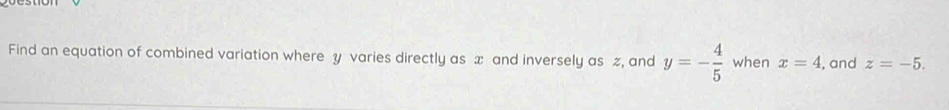 Find an equation of combined variation where y varies directly as x and inversely as %, and y=- 4/5  when x=4 , and z=-5.