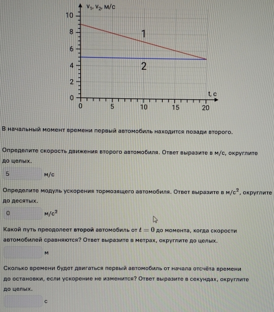 В начальный момент времени πервый автомобиль находится позади второго.
Оπределите скорость движения второго автомобиля. Ответ выразите в м/с, округлите
до целыιх.
5 M/C
Определите модуль ускорения тормозяшего автомобиля. Ответ выразите в M/c^2 , округлите
дO деCятыIX.
0M/c^2
Κакοй πуτь πреодолееτ вτοрοй авτомοбиль от t=0 до момента, когда скорости
автомобилей сравняются? Ответ выразите в метрах, округлите до целых.
| M
Сколько времени будет двигаться лервый автомобиль от начала отсчёта времени
до остановки, если ускорение не изменится? Ответ выразите в секундах, округлите
до целыix.
□°