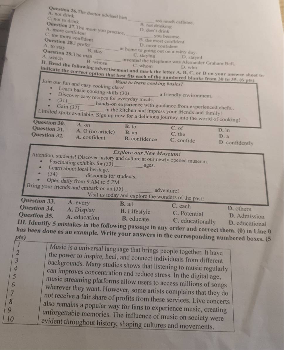 The doctor advised him
_
A. not drink
C, not to drink
too much caffeine.
B. not drinking
Question 27.The more you practice,
D. don’t drink
A. more confident
_you become.
C. the more confident
B. the most confident
Question 28.1 prefer
D. most confident
at home to going out on a rainy day.
A. to stay B. stay C. staying D. stayed
Question 29.The man
A. which B. whose
invented the telephone was Alexander Graham Bell.
C. whom D. who
II. Read the following advertisement and mark the letter A, B, C, or D on your answer sheet to
indicate the correct option that best fits each of the numbered blanks from 30 to 35. (6 pts)
Want to learn cooking basics?
Join our fun and easy cooking class!
Learn basic cooking skills (30) a friendly environment.
Discover easy recipes for everyday meals.
(31) _hands-on experience with guidance from experienced chefs..
Gain (32) in the kitchen and impress your friends and family!
Limited spots available. Sign up now for a delicious journey into the world of cooking!
Question 30. A. on B. to C. of D. in
Question 31. A. Ø (no article) B. an C. the D. a
Question 32. A. confident B. confidence C. confide D. confidently
Explore our New Museum!
Attention, students! Discover history and culture at our newly opened museum.
Fascinating exhibits for (33) _ages.
Learn about local heritage.
(34)_ discounts for students.
Open daily from 9 AM to 5 PM.
Bring your friends and embark on an (35)_ adventure!
Visit us today and explore the wonders of the past!
Question 33. A. every B. all C. each D. others
Question 34. A. Display B. Lifestyle C. Potential D. Admission
Question 35. A. education B. educate C. educationally D. educational
III. Identify 5 mistakes in the following passage in any order and correct them. (0) in Line 0
has been done as an example. Write your answers in the corresponding numbered boxes. (5
pts)
1 Music is a universal language that brings people together. It have
2 the power to inspire, heal, and connect individuals from different
3 backgrounds. Many studies shows that listening to music regularly
4 can improves concentration and reduce stress. In the digital age,
5 music streaming platforms allow users to access millions of songs
6 wherever they want. However, some artists complains that they do
7 not receive a fair share of profits from these services. Live concerts
8 also remains a popular way for fans to experience music, creating
9 unforgettable memories. The influence of music on society were
10 evident throughout history, shaping cultures and movements.