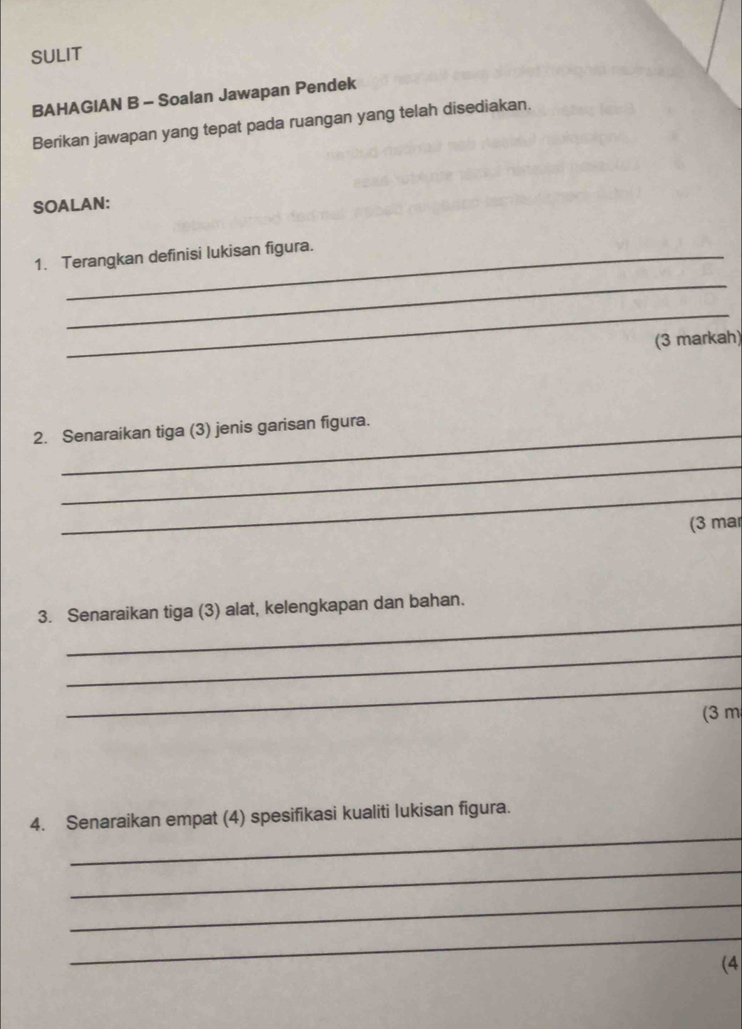 SULIT 
BAHAGIAN B - Soalan Jawapan Pendek 
Berikan jawapan yang tepat pada ruangan yang telah disediakan. 
SOALAN: 
1. Terangkan definisi lukisan figura. 
_ 
_ 
(3 markah) 
2. Senaraikan tiga (3) jenis garisan figura. 
_ 
_ 
(3 mar 
_ 
3. Senaraikan tiga (3) alat, kelengkapan dan bahan. 
_ 
_ 
(3 m 
_ 
4. Senaraikan empat (4) spesifikasi kualiti lukisan figura. 
_ 
_ 
_ 
(4