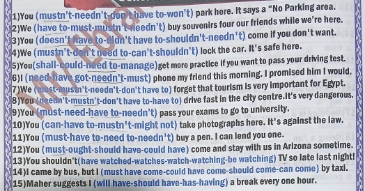 1)You (mustn’t-needn't-don't have to-won't) park here. It says a “No Parking area. 
2)We (have to-must-mustn't-needn't) buy souvenirs four our friends while we're here. 
3)You (doesn't have to-didn't have to-shouldn't-needn't) come if you don't want. 
4)We (mustn't-don't need to-can't-shouldn't) lock the car. It's safe here. 
5)You(shall-could-need to-manage)get more practice if you want to pass your driving test. 
6)I (need-have got-needn't-must) phone my friend this morning. I promised him I would. 
7)We (must-mustn't-needn't-don't have to) forget that tourism is very important for Egypt. 
8)You (needn't-mustn't-don't have to-have to) drive fast in the city centre.It's very dangerous. 
9)You (must-need-have to-needn't) pass your exams to go to university. 
10)You (can-have to-mustn't-might not) take photographs here. It's against the law. 
11)You (must-have to-need to-needn't) buy a pen. I can lend you one. 
12)You (must-ought-should have-could have) come and stay with us in Arizona sometime. 
13)You shouldn’t(have watched-watches-watch-watching-be watching) TV so late last night! 
14)I came by bus, but I (must have come-could have come-should come-can come) by taxi. 
15)Maher suggests I (will have-should have-has-having) a break every one hour.