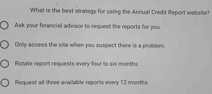 What is the best strategy for using the Annual Credit Report website?
Ask your financial advisor to request the reports for you.
Only access the site when you suspect there is a problem.
Rotate report requests every four to six months.
Request all three available reports every 12 months.