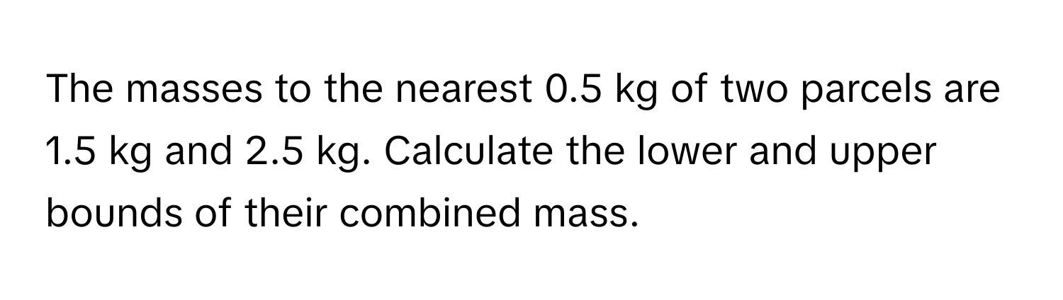 The masses to the nearest 0.5 kg of two parcels are 1.5 kg and 2.5 kg. Calculate the lower and upper bounds of their combined mass.