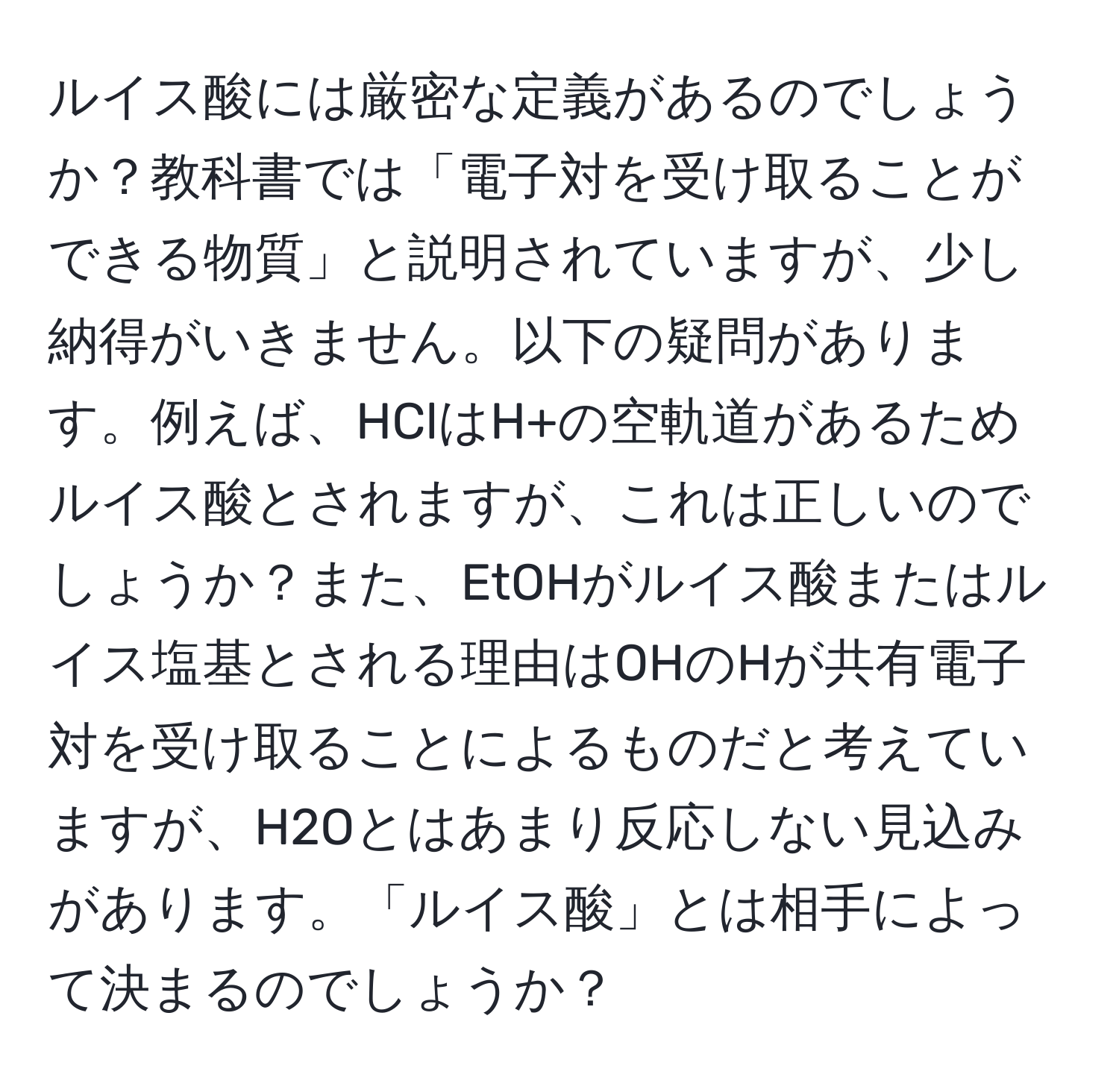 ルイス酸には厳密な定義があるのでしょうか？教科書では「電子対を受け取ることができる物質」と説明されていますが、少し納得がいきません。以下の疑問があります。例えば、HClはH+の空軌道があるためルイス酸とされますが、これは正しいのでしょうか？また、EtOHがルイス酸またはルイス塩基とされる理由はOHのHが共有電子対を受け取ることによるものだと考えていますが、H2Oとはあまり反応しない見込みがあります。「ルイス酸」とは相手によって決まるのでしょうか？