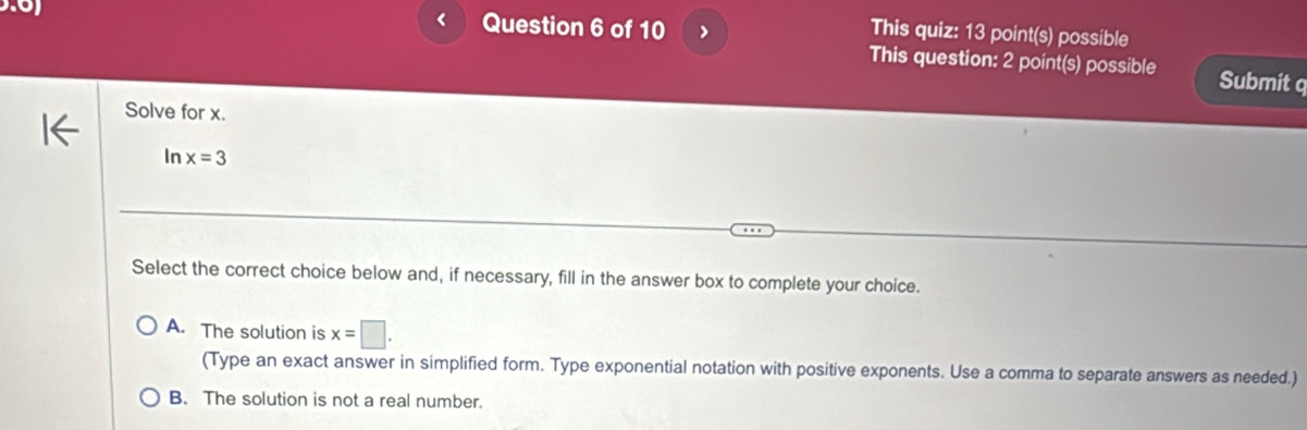 < Question 6 of 10 >
This quiz: 13 point(s) possible
This question: 2 point(s) possible Submit q
Solve for x.
In x=3
Select the correct choice below and, if necessary, fill in the answer box to complete your choice.
A. The solution is x=□. 
(Type an exact answer in simplified form. Type exponential notation with positive exponents. Use a comma to separate answers as needed.)
B. The solution is not a real number.