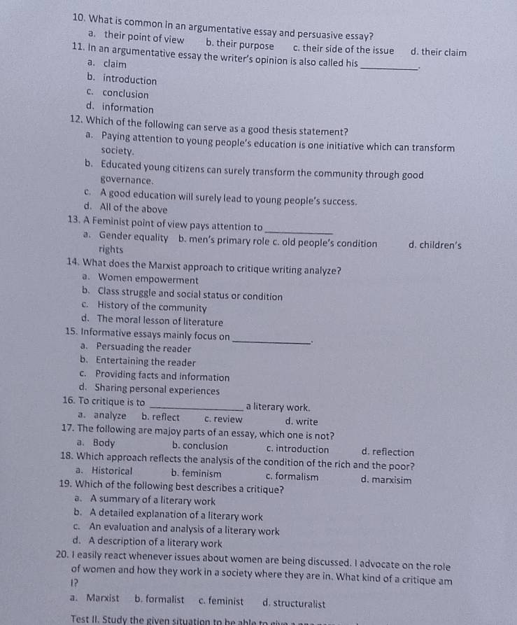 What is common in an argumentative essay and persuasive essay?
a. their point of view b. their purpose c. their side of the issue d. their claim
_
11. In an argumentative essay the writer’s opinion is also called his
a. claim
b. introduction
c. conclusion
d. information
12. Which of the following can serve as a good thesis statement?
a. Paying attention to young people’s education is one initiative which can transform
society.
b. Educated young citizens can surely transform the community through good
governance.
c. A good education will surely lead to young people’s success.
d. All of the above
13. A Feminist point of view pays attention to_
a. Gender equality b. men’s primary role c. old people’s condition d. children's
rights
14. What does the Marxist approach to critique writing analyze?
a. Women empowerment
b. Class struggle and social status or condition
c. History of the community
d. The moral lesson of literature
15. Informative essays mainly focus on
a. Persuading the reader
_
b. Entertaining the reader
c. Providing facts and information
d. Sharing personal experiences
16. To critique is to _a literary work.
a. analyze b. reflect c. review d. write
17. The following are majoy parts of an essay, which one is not?
a. Body b. conclusion c. introduction d. reflection
18. Which approach reflects the analysis of the condition of the rich and the poor?
a. Historical b. feminism c. formalism d. marxisim
19. Which of the following best describes a critique?
a. A summary of a literary work
b. A detailed explanation of a literary work
c. An evaluation and analysis of a literary work
d. A description of a literary work
20. I easily react whenever issues about women are being discussed. I advocate on the role
of women and how they work in a society where they are in. What kind of a critique am
1?
a. Marxist b. formalist c. feminist d. structuralist
Test II. Stu dy the giv n situation to h b t e