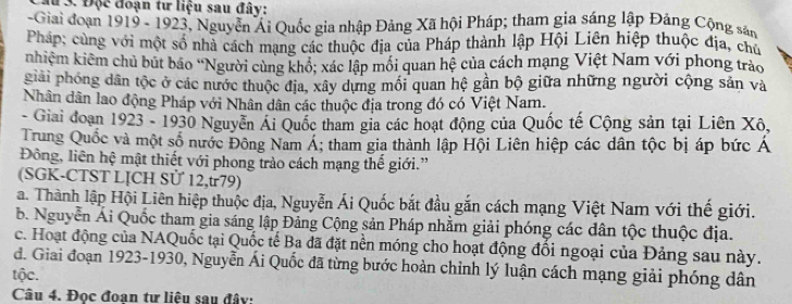 # 3. Độc đoạn tư liệu sau đây:
-Giai đoạn 1919 - 1923, Nguyễn Ái Quốc gia nhập Đảng Xã hội Pháp; tham gia sáng lập Đảng Cộng sản
Pháp; cùng với một số nhà cách mạng các thuộc địa của Pháp thành lập Hội Liên hiệp thuộc địa, chủ
knhiệm kiêm chủ bút báo 'Người cùng khổ; xác lập mối quan hệ của cách mạng Việt Nam với phong trảo
giải phóng dân tộc ở các nước thuộc địa, xây dựng mối quan hệ gần bộ giữa những người cộng sản và
Nhân dân lao động Pháp với Nhân dân các thuộc địa trong đó có Việt Nam.
- Giai đoạn 1923 - 1930 Nguyễn Ái Quốc tham gia các hoạt động của Quốc tế Cộng sản tại Liên Xô,
Trung Quốc và một số nước Đông Nam Á; tham gia thành lập Hội Liên hiệp các dân tộc bị áp bức Á
Đông, liên hệ mật thiết với phong trào cách mạng thế giới.”
(SGK-CTST LỊCH Sử 12,u79)
a. Thành lập Hội Liên hiệp thuộc địa, Nguyễn Ái Quốc bắt đầu gắn cách mạng Việt Nam với thế giới.
b. Nguyễn Ái Quốc tham gia sáng lập Đảng Cộng sản Pháp nhằm giải phóng các dân tộc thuộc địa.
c. Hoạt động của NAQuốc tại Quốc tế Ba đã đặt nền móng cho hoạt động đổi ngoại của Đảng sau này.
đ. Giai đoạn 1923-1930, Nguyễn Ái Quốc đã từng bước hoàn chỉnh lý luận cách mạng giải phóng dân
tộc.
Câu 4. Đọc đoạn tư liệu sau đây: