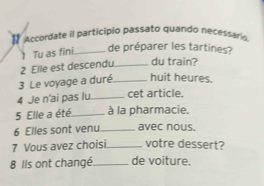 Accordate il participio passato quando necessario. 
1 Tu as fini._ 
de préparer les tartines? 
2 Elle est descendu._ 
du train? 
3 Le voyage a duré._ 
huit heures. 
4 Je n'ai pas lu._ 
cet article. 
5 Elle a été._ 
à la pharmacie. 
6 Elles sont venu_ 
avec nous. 
7 Vous avez choisi._ 
votre dessert? 
8 Ils ont changé._ 
de voiture.