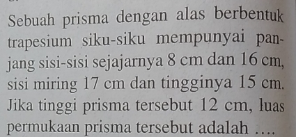 Sebuah prisma dengan alas berbentuk 
trapesium siku-siku mempunyai pan- 
jang sisi-sisi sejajarnya 8 cm dan 16 cm, 
sisi miring 17 cm dan tingginya 15 cm. 
Jika tinggi prisma tersebut 12 cm, luas 
permukaan prisma tersebut adalah ….