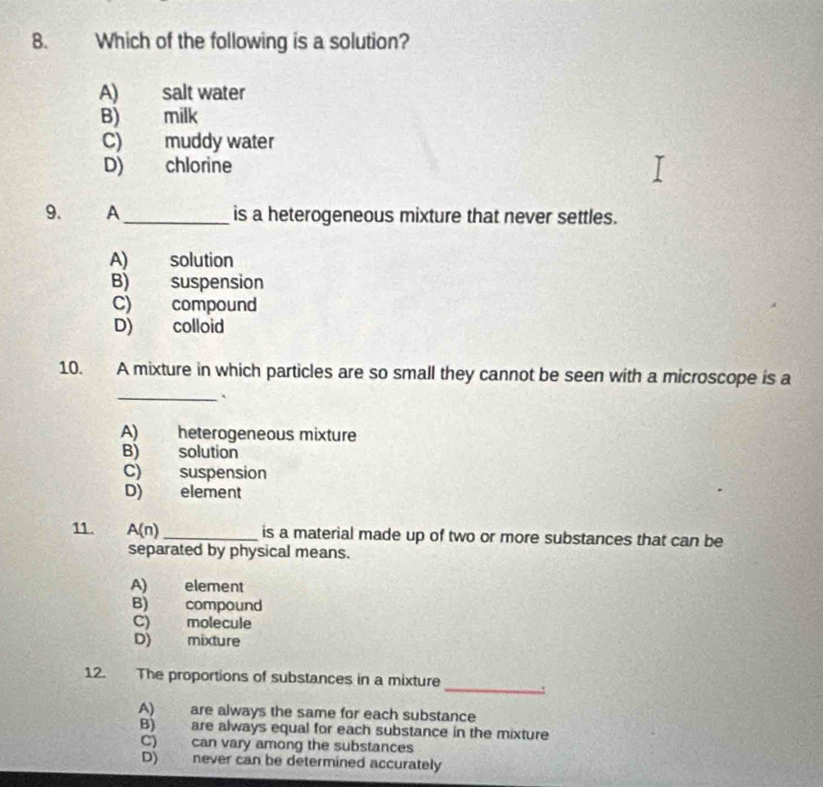 Which of the following is a solution?
A) salt water
B) milk
C) muddy water
D) chlorine
9. A_ is a heterogeneous mixture that never settles.
A) solution
B) suspension
C) compound
D) colloid
10. A mixture in which particles are so small they cannot be seen with a microscope is a
_`
A) heterogeneous mixture
B) solution
C) suspension
D) element
11. A(n) _ is a material made up of two or more substances that can be
separated by physical means.
A) element
B) compound
C) molecule
D) mixture
_
12. The proportions of substances in a mixture
A) are always the same for each substance
B) are always equal for each substance in the mixture
C) can vary among the substances
D) never can be determined accurately