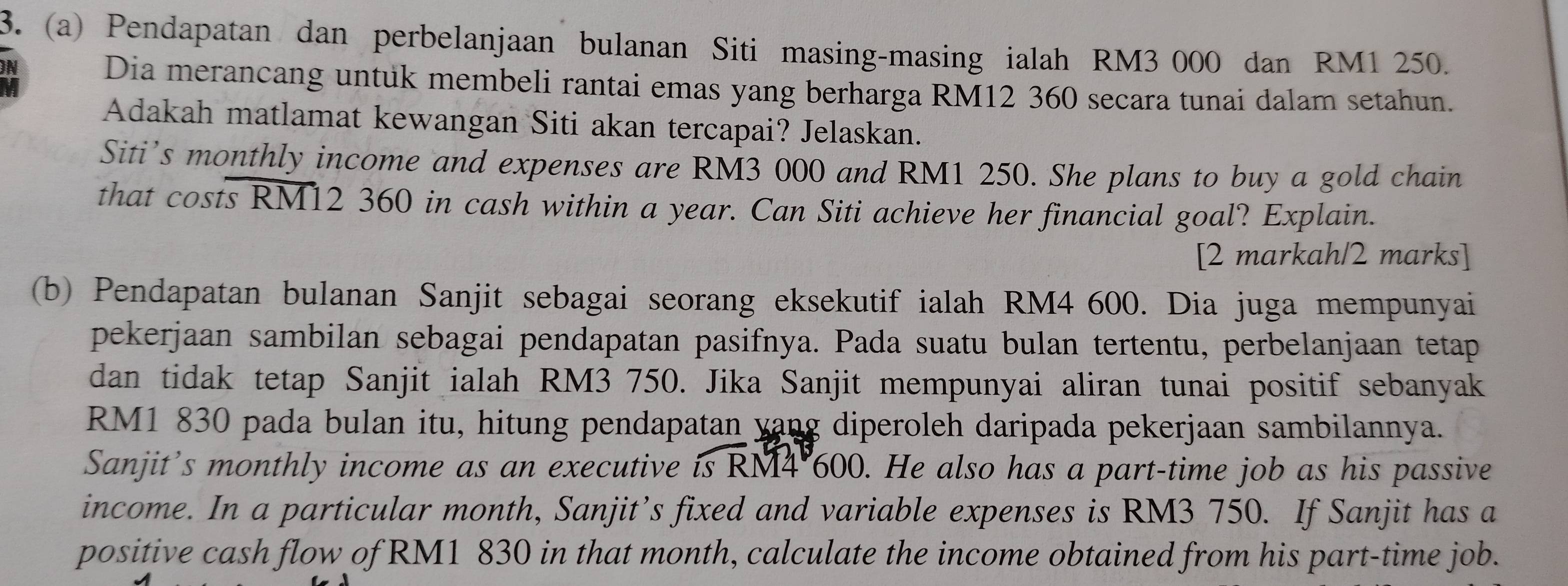 Pendapatan dan perbelanjaan bulanan Siti masing-masing ialah RM3 000 dan RM1 250. 
N 
Dia merancang untuk membeli rantai emas yang berharga RM12 360 secara tunai dalam setahun. 
Adakah matlamat kewangan Siti akan tercapai? Jelaskan. 
Siti’s monthly income and expenses are RM3 000 and RM1 250. She plans to buy a gold chain 
that costs RM12 360 in cash within a year. Can Siti achieve her financial goal? Explain. 
[2 markah/2 marks] 
(b) Pendapatan bulanan Sanjit sebagai seorang eksekutif ialah RM4 600. Dia juga mempunyai 
pekerjaan sambilan sebagai pendapatan pasifnya. Pada suatu bulan tertentu, perbelanjaan tetap 
dan tidak tetap Sanjit ialah RM3 750. Jika Sanjit mempunyai aliran tunai positif sebanyak
RM1 830 pada bulan itu, hitung pendapatan yang diperoleh daripada pekerjaan sambilannya. 
Sanjit’s monthly income as an executive is RM4°600. He also has a part-time job as his passive 
income. In a particular month, Sanjit’s fixed and variable expenses is RM3 750. If Sanjit has a 
positive cash flow of RM1 830 in that month, calculate the income obtained from his part-time job.