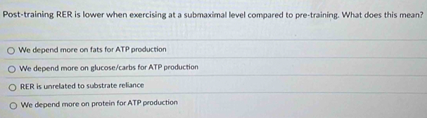 Post-training RER is lower when exercising at a submaximal level compared to pre-training. What does this mean?
We depend more on fats for ATP production
We depend more on glucose/carbs for ATP production
RER is unrelated to substrate reliance
We depend more on protein for ATP production