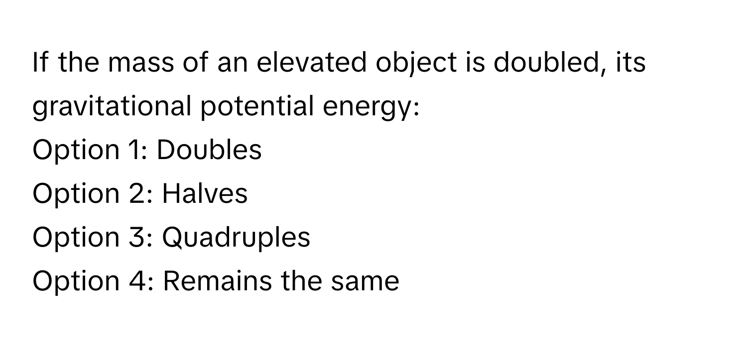 If the mass of an elevated object is doubled, its gravitational potential energy:

Option 1: Doubles
Option 2: Halves
Option 3: Quadruples
Option 4: Remains the same