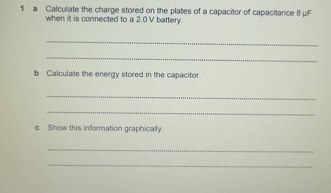 a Calculate the charge stored on the plates of a capacitor of capacitance 8 μF
when it is connected to a 2.0 V battery. 
_ 
_ 
b Calculate the energy stored in the capacitor. 
_ 
_ 
c Show this information graphically. 
_ 
_