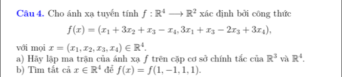 Cho ánh xạ tuyến tính f:R^4to R^2 xác định bởi công thức
f(x)=(x_1+3x_2+x_3-x_4,3x_1+x_3-2x_3+3x_4), 
với mọi x=(x_1,x_2,x_3, x_4)∈ R^4. 
a) Hãy lập ma trận của ánh xạ f trên cặp cơ sở chính tắc của R^3 và R^4. 
b) Tìm tất cả x∈ R^4 để f(x)=f(1,-1,1,1).