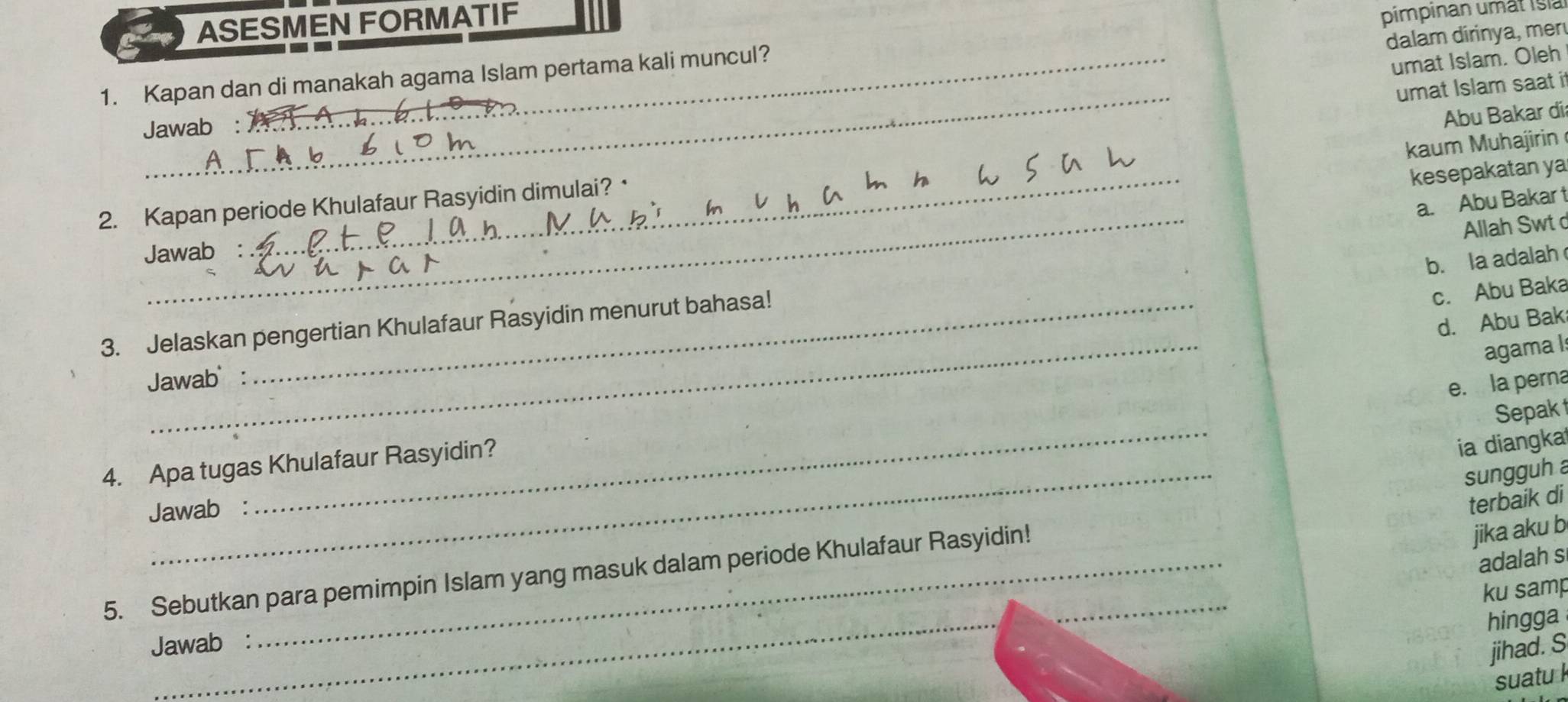 ASESMEN FORMATIF
pimpinan umät Islà
dalam dirinya, mer
1. Kapan dan di manakah agama Islam pertama kali muncul?
umat Islam. Oleh
_
umat Islam saat it
Jawab :
kaum Muhajirin
kesepakatan ya
_
2. Kapan periode Khulafaur Rasyidin dimulai? · Abu Bakar día
a. Abu Bakar t
Allah Swt d
Jawab
b. la adalah
_
d. Abu Bak
3. Jelaskan pengertian Khulafaur Rasyidin menurut bahasa!
c. Abu Baka
agama Is
Jawab :
e. la perna
_
Sepak
4. Apa tugas Khulafaur Rasyidin?
ia diangka
sungguh a
Jawab :
terbaik di
_
5. Sebutkan para pemimpin Islam yang masuk dalam periode Khulafaur Rasyidin!_
jika aku b
adalah s
ku samp
hingga
Jawab :
jihad. S
suatu k