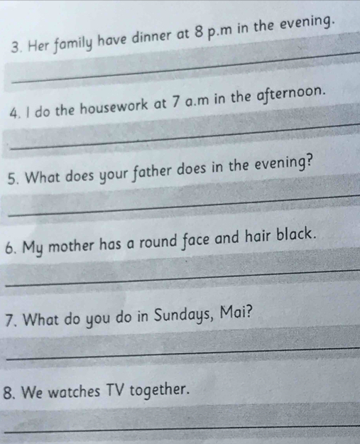 Her family have dinner at 8 p.m in the evening. 
_ 
_ 
4. I do the housework at 7 a.m in the afternoon. 
5. What does your father does in the evening? 
_ 
6. My mother has a round face and hair black. 
_ 
7. What do you do in Sundays, Mai? 
_ 
8. We watches TV together. 
_