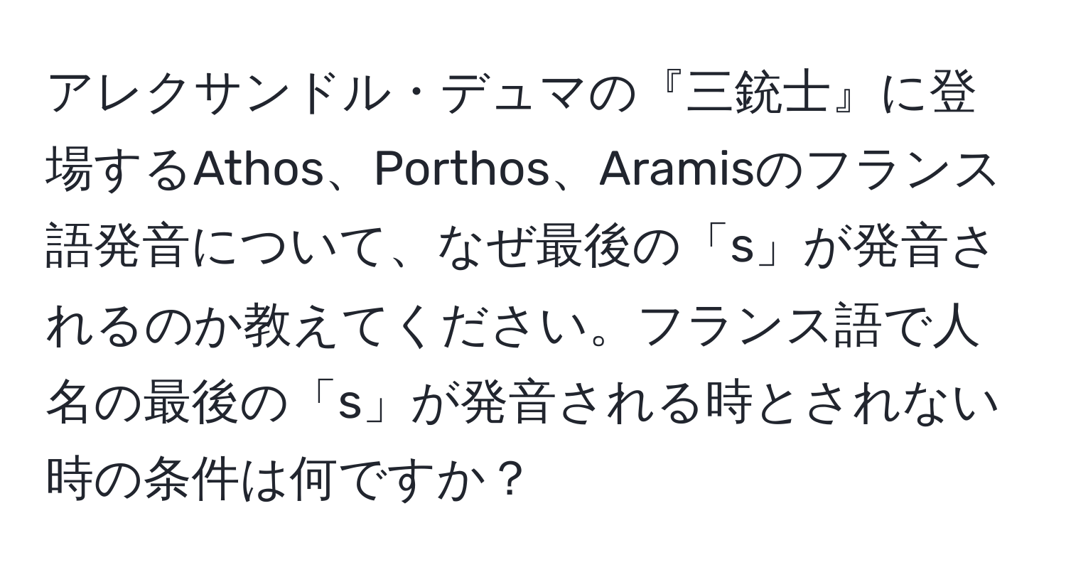 アレクサンドル・デュマの『三銃士』に登場するAthos、Porthos、Aramisのフランス語発音について、なぜ最後の「s」が発音されるのか教えてください。フランス語で人名の最後の「s」が発音される時とされない時の条件は何ですか？