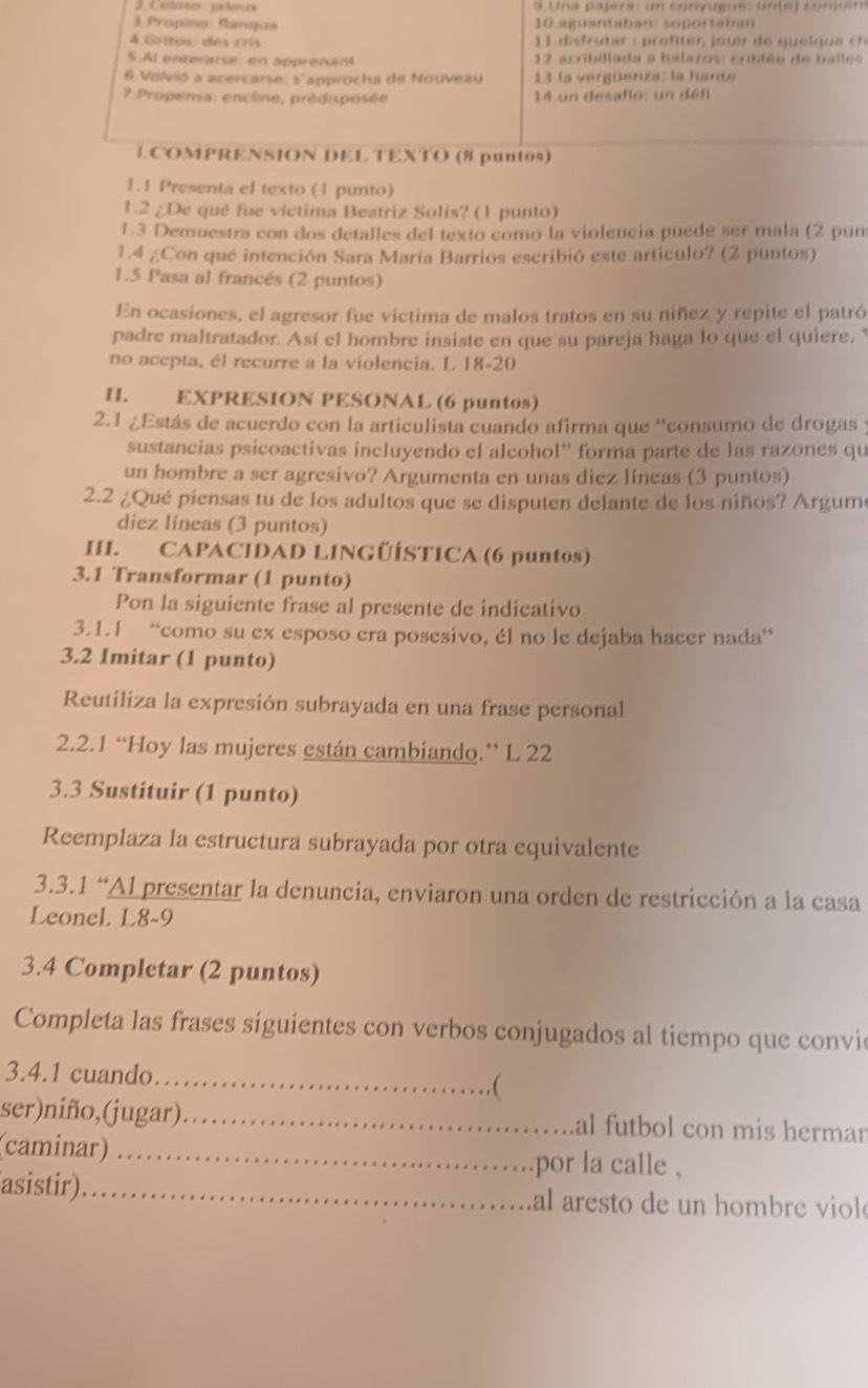 Cantórces pactorce  9 Una pajera: un conyugue: Unte) conjóim
. Propino: fanqua 10 aguantaban: soportaban
4. Gritos des crí   1 1  i     tar  :  rof r  o  ir  e  q u   l q u    
5 Al enterarse en apprenant  12 acribillada a balazos: criblée de balles
6.Volvió a acercarse: s'approcha de Nouveau 13 la vergüenza: la hante
7 Propensa: encline, prédisposée 14 un desaflo: un défi
1.COMPRENSION DEL TEXTO (8 puntos)
1.1 Presenta el texto (1 punto)
1.2 / De qué fue víctima Beatriz Solís? (1 punto)
1.3 Demuestra con dos detalles del texto como la violencia puede ser mala (2 pun
1.4 ¿Con qué intención Sara María Barrios escribió este articulo? (2 puntos)
1.5 Pasa al francés (2 puntos)
En ocasiones, el agresor fue victima de malos tratos en su niñez y repite el patró
padre maltratador. Así el hombre insiste en que su pareja haga lo que el quiere, 
no acepta, él recurre a la violencia. L 18-20
II. EXPRESION PESONAL (6 puntos)
2.1 ¿Estás de acuerdo con la articulista cuando afirma que “consumo de drogas y
sustancias psicoactivas incluyendo el alcohol'' forma parte de las razones qu
un hombre a ser agresivo? Argumenta en unas diez líneas (3 puntos)
2.2 ¿Qué piensas tu de los adultos que se disputen delante de los niños? Argum
diez líneas (3 puntos)
HL. CAPACIDAD LINGÜÍSTICA (6 puntos)
3.1 Transformar (1 punto)
Pon la siguiente frase al presente de indicativo
3.1.1 “como su ex esposo era posesivo, él no le dejaba hacer nada”
3.2 Imitar (1 punto)
Reutiliza la expresión subrayada en una frase personal
2.2.1 “Hoy las mujeres están cambiando.” L 22
3.3 Sustituir (1 punto)
Reemplaza la estructura subrayada por otra equivalente
3.3.1 “Al presentar la denuncia, enviaron una orden de restricción a la casa
Leonel. L8-9
3.4 Completar (2 puntos)
Completa las frases siguientes con verbos conjugados al tiempo que convi
3.4.1 cuando._
(
ser)niño,(jugar) _al futbol con mis herman
(caminar) _por la calle ,
asistir)_ al aresto de un hombre v