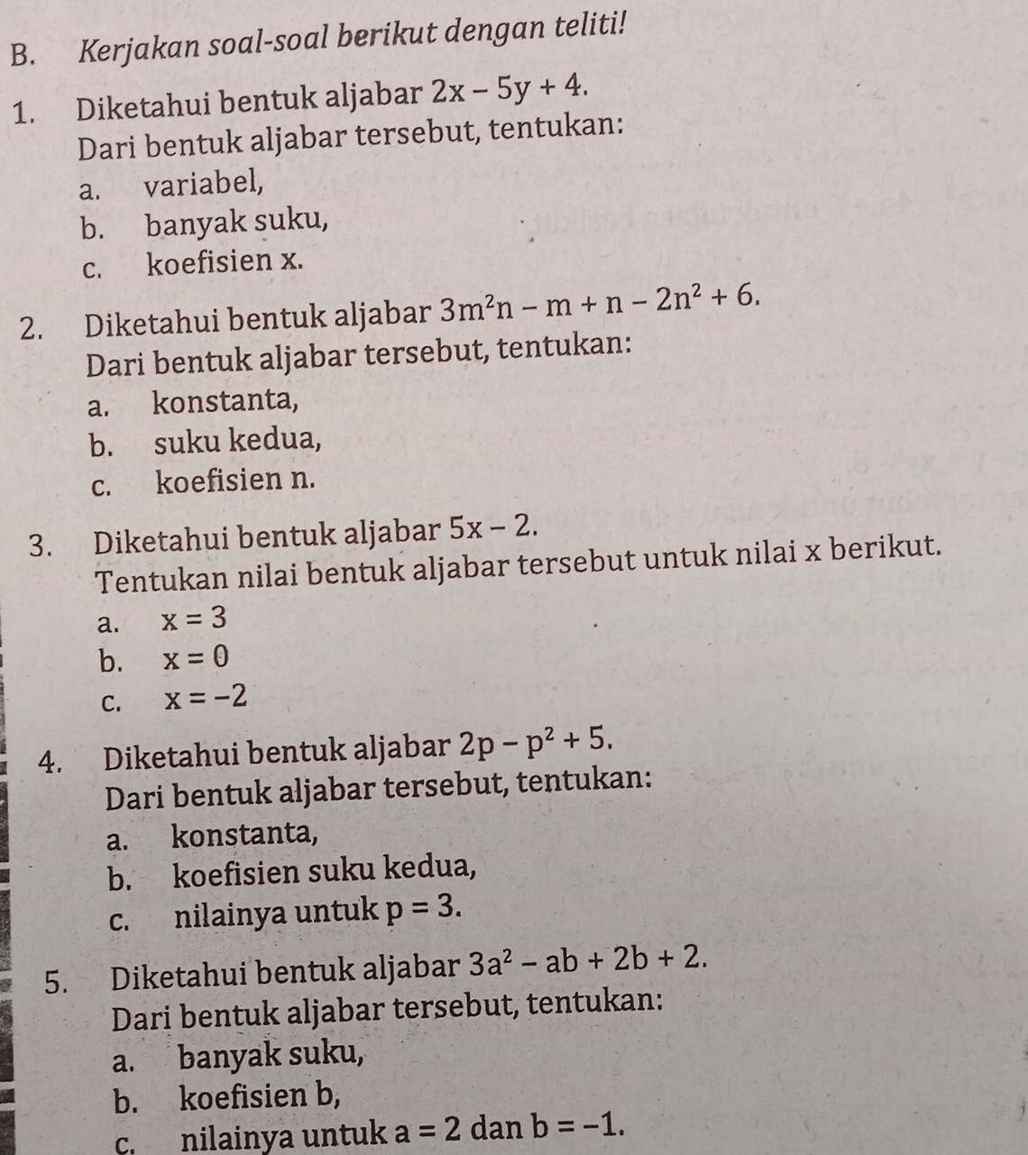 Kerjakan soal-soal berikut dengan teliti! 
1. Diketahui bentuk aljabar 2x-5y+4. 
Dari bentuk aljabar tersebut, tentukan: 
a. variabel, 
b. banyak suku, 
c. koefisien x. 
2. Diketahui bentuk aljabar 3m^2n-m+n-2n^2+6. 
Dari bentuk aljabar tersebut, tentukan: 
a. konstanta, 
b. suku kedua, 
c. koefisien n. 
3. Diketahui bentuk aljabar 5x-2. 
Tentukan nilai bentuk aljabar tersebut untuk nilai x berikut. 
a. x=3
b. x=0
C. x=-2
4. Diketahui bentuk aljabar 2p-p^2+5. 
Dari bentuk aljabar tersebut, tentukan: 
a. konstanta, 
b. koefisien suku kedua, 
c. nilainya untuk p=3. 
5. Diketahui bentuk aljabar 3a^2-ab+2b+2. 
Dari bentuk aljabar tersebut, tentukan: 
a. banyak suku, 
b. koefisien b, 
c. nilainya untuk a=2 dan b=-1.