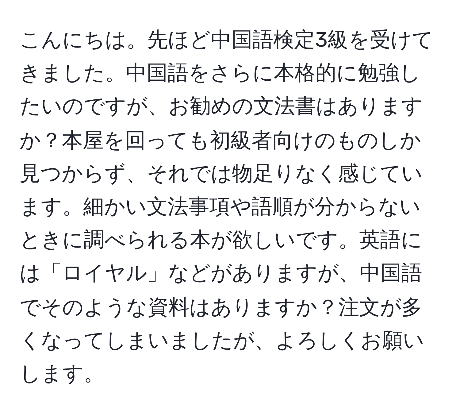 こんにちは。先ほど中国語検定3級を受けてきました。中国語をさらに本格的に勉強したいのですが、お勧めの文法書はありますか？本屋を回っても初級者向けのものしか見つからず、それでは物足りなく感じています。細かい文法事項や語順が分からないときに調べられる本が欲しいです。英語には「ロイヤル」などがありますが、中国語でそのような資料はありますか？注文が多くなってしまいましたが、よろしくお願いします。