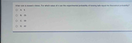 A fax con is tossed i times. For which value of i can the expermental probability of tossing talls equal the thooretical probabilty?
A B
B. 25
C. 33
D. 42