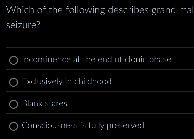 Which of the following describes grand mal
seizure?
Incontinence at the end of clonic phase
Exclusively in childhood
Blank stares
Consciousness is fully preserved