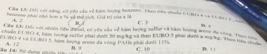 Cầu 13: Đối với xăng, có yêu cầu về hàm lượng benzene. Theo tiêu chuẩn EURO 4 và EURO 5 , hàm
benzene phải nhỏ hơn a % về thể tích. Giá trị của a là
A. 2
B. a C. 3
D. 4
Câu 13: Đối với nhiên liệu diesel, có yêu cầu về hàm lượng sulfur và hàm lượng arene đa vòng. Theo tiểu
chuẩn EURO 4, hàm lương sulfur phải dưới 50 mg/kg và theo EURO 5 phải dưới x mg/kg. Theo tiêu chuẩn
EURO 4 và EURO 5, hàm lượng arene đa vòng PAHs phải dưới 11%.
A. 12 B. 9
Tâu 14: Sử dụng nhiên liêu C. 10
D. 1 1