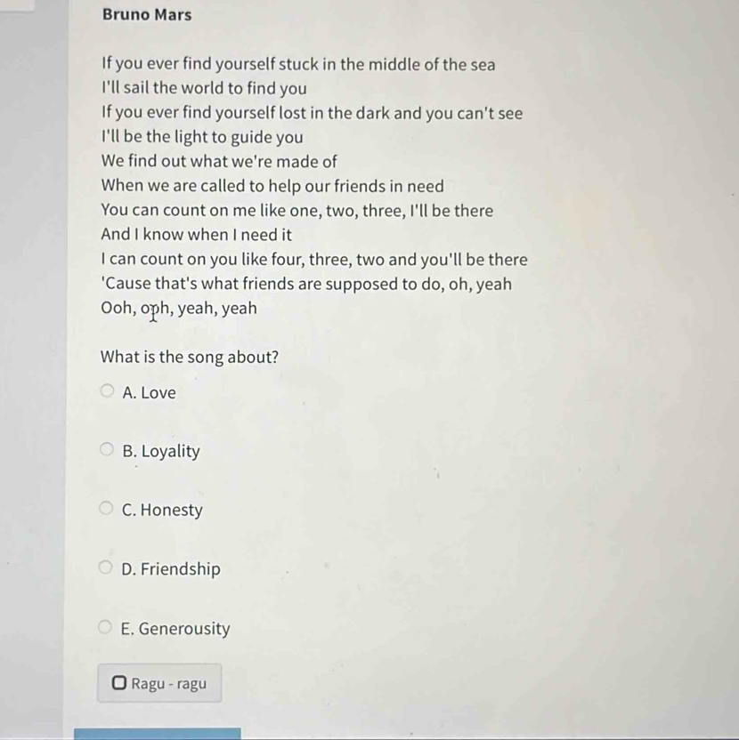 Bruno Mars
If you ever find yourself stuck in the middle of the sea
I'll sail the world to find you
If you ever find yourself lost in the dark and you can't see
I'll be the light to guide you
We find out what we're made of
When we are called to help our friends in need
You can count on me like one, two, three, I'll be there
And I know when I need it
I can count on you like four, three, two and you'll be there
'Cause that's what friends are supposed to do, oh, yeah
Ooh, oph, yeah, yeah
What is the song about?
A. Love
B. Loyality
C. Honesty
D. Friendship
E. Generousity
Ragu - ragu