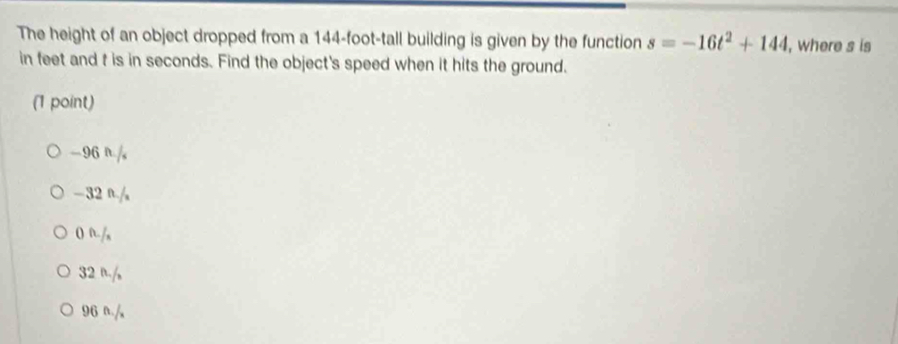 The height of an object dropped from a 144-foot -tall building is given by the function s=-16t^2+144 , where s is
in feet and t is in seconds. Find the object's speed when it hits the ground.
(1 point)
-96 r./,
-32 n./
0 n/,
32 n./
96 n.