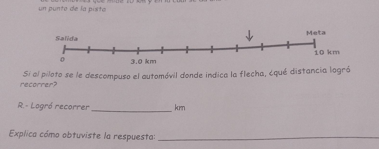 un punto de la pista 
Si al piloto se le descompuso el automóvil donde indica la flecha, ¿qué distancia logró 
recorrer? 
R.- Logró recorrer _ km
Explica cómo obtuviste la respuesta:_