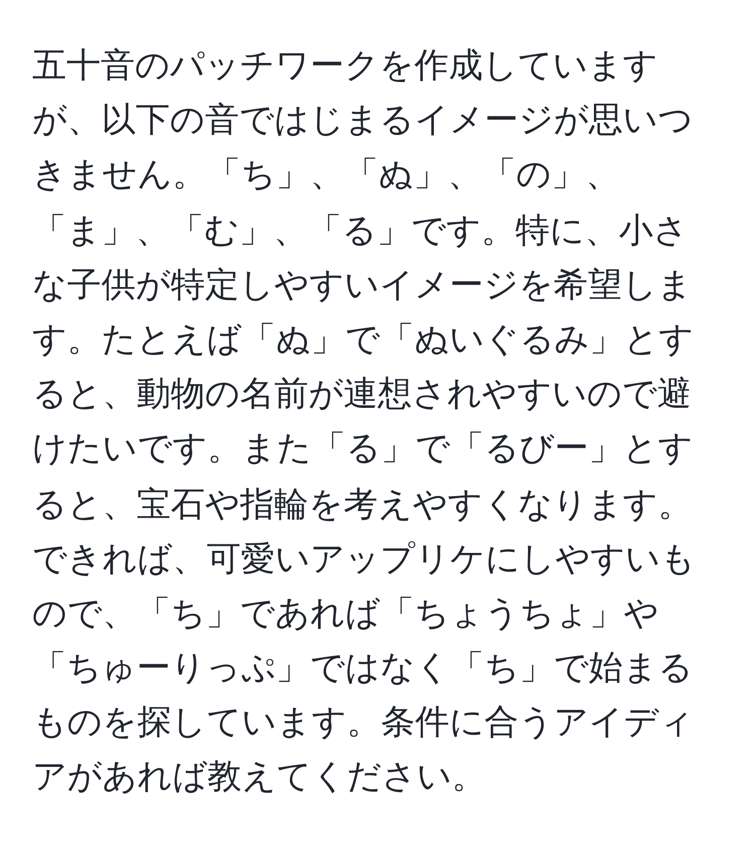 五十音のパッチワークを作成していますが、以下の音ではじまるイメージが思いつきません。「ち」、「ぬ」、「の」、「ま」、「む」、「る」です。特に、小さな子供が特定しやすいイメージを希望します。たとえば「ぬ」で「ぬいぐるみ」とすると、動物の名前が連想されやすいので避けたいです。また「る」で「るびー」とすると、宝石や指輪を考えやすくなります。できれば、可愛いアップリケにしやすいもので、「ち」であれば「ちょうちょ」や「ちゅーりっぷ」ではなく「ち」で始まるものを探しています。条件に合うアイディアがあれば教えてください。