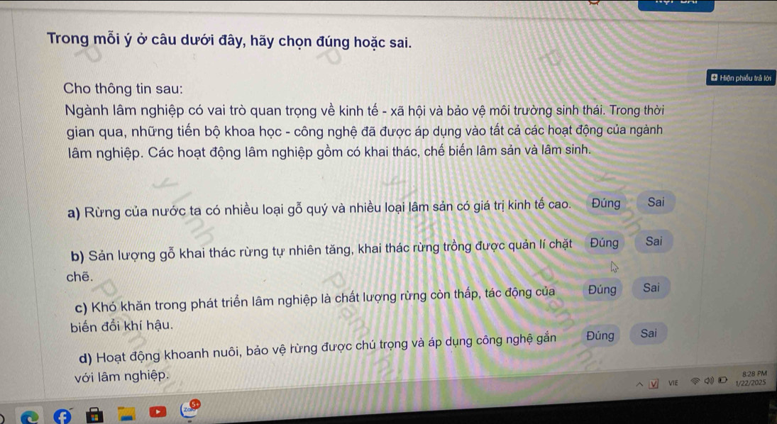 Trong mỗi ý ở câu dưới đây, hãy chọn đúng hoặc sai. 
* Hiện phiều trả lới 
Cho thông tin sau: 
Ngành lâm nghiệp có vai trò quan trọng về kinh tế - xã hội và bảo vệ môi trường sinh thái. Trong thời 
gian qua, những tiến bộ khoa học - công nghệ đã được áp dụng vào tất cả các hoạt động của ngành 
lâm nghiệp. Các hoạt động lâm nghiệp gồm có khai thác, chế biến lâm sản và lâm sinh. 
a) Rừng của nước ta có nhiều loại gỗ quý và nhiều loại lâm sản có giá trị kinh tế cao. Đúng Sai 
b) Sản lượng gỗ khai thác rừng tự nhiên tăng, khai thác rừng trồng được quản lí chặt Đúng Sai 
chẽ. 
c) Khó khăn trong phát triển lâm nghiệp là chất lượng rừng còn thấp, tác động của Đúng Sai 
biến đổi khí hậu. 
d) Hoạt động khoanh nuôi, bảo vệ rừng được chú trọng và áp dụng công nghệ gắn Đúng Sai 
8:28 PM 
với lâm nghiệp. VIE N① 1/22/2025