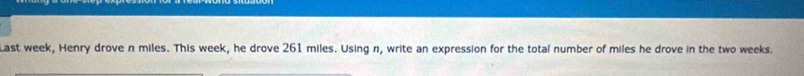 Last week, Henry drove n miles. This week, he drove 261 miles. Using n, write an expression for the total number of miles he drove in the two weeks.