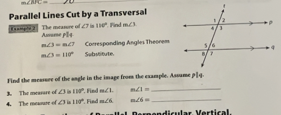 m∠ BFC= _ 
Parallel Lines Cut by a Transversal 
Example 2 The measure of ∠ 7 is 110° Find m∠ 3. 
Assume p|q.
m∠ 3=m∠ 7 Corresponding Angles Theorem
m∠ 3=110° Substitute. 
Find the measure of the angle in the image from the example. Assume pparallel q. 
3. The measure of ∠ 3 is 110° Find m∠ 1. m∠ 1= _ 
4. The measure of ∠ 3 is 110° Find m∠ 6. m∠ 6= _ 
rnendicular Vertical