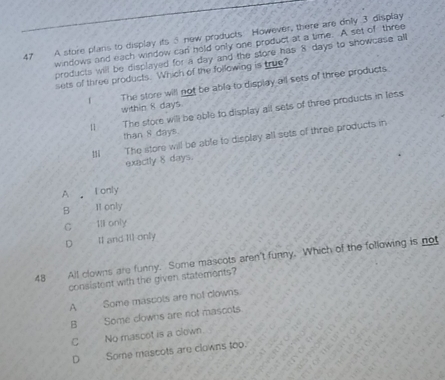 A store plans to display its 5 new products However, there are only 3 display
windows and each window can hold only one product at a time. A set of three
products will be displayed for a day and the store has 8 days to showcase all
sets of three products. Which of the following is true?
The store will not be abla to display all sets of three products.
within 8 days.
n The store will be able to display all sets of three products in less
than 8 days.
11 The store will be able to display all sets of three products in
exactly δ days.
A I only
B I1 only
C Ill only
D Il and 11l only
48 All clowns are funny. Some mascots aren't funny. Which of the following is not
consistent with the given statements?
A Some mascots are not clowns
B D C Some clowns are not mascots
C No mascot is a clown.
D Some mascots are clowns too.