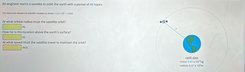 An engineer wants a satellite to orbit the earth with a period of 48 hours.
You may enter answers in scientific notation as shown 1.23* 10^5=1.23e5
At what orbital radius must the satellite orbit?
□ m
How far is this location above the earth's surface?
□ m
At what speed must the satellite travel to maintain the orbit?
□ m/s