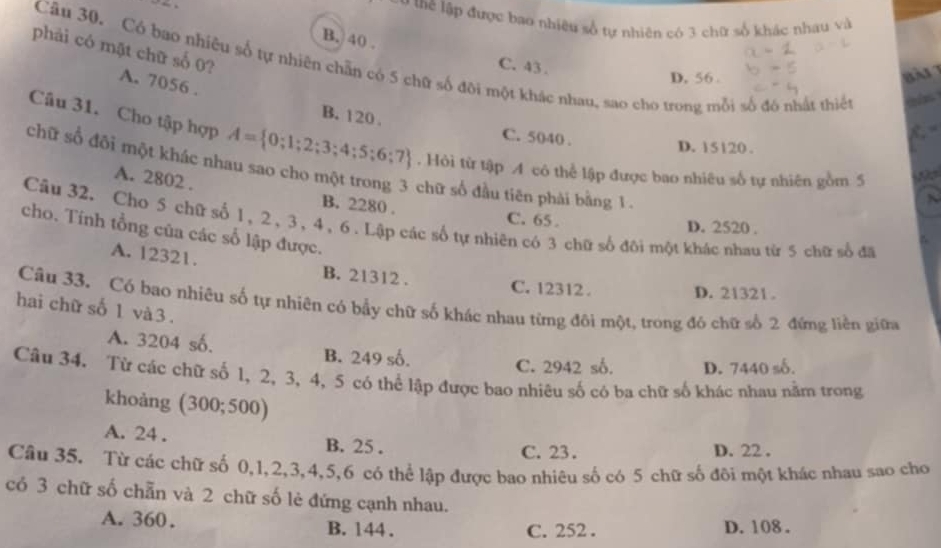 tể lập được bao nhiều số tự nhiên có 3 chữ số khác nhau và
B. 40 .
phải có mặt chữ số 0?
Câu 30. Có bao nhiêu số tự nhiên chẵn có 5 chữ số đôi một khác nhau, sao cho trong mỗi số đó nhất thiết
C. 43 .
D, 56.
A. 7056 .

B. 120 . C. 5040 .
Câu 31. Cho tập hợp A= 0;1;2;3;4;5;6;7. Hỏi từ tập A cô thể lập được bao nhiêu số tự nhiên gồm 5
D. 15120 .
chữ số đối một khác nhau sao cho một trong 3 chữ số đầu tiên phải bằng 1
A. 2802 .
B. 2280 . C. 65 .
Câu 32. Cho 5 chữ số 1, 2, 3, 4, 6. Lập các số tự nhiên có 3 chữ số đôi một khác nhau từ 5 chữ số đã
D. 2520 .
cho. Tính tổng của các số lập được.
A. 12321. B. 21312 .
C. 12312 . D. 21321 .
Câu 33. Có bao nhiêu số tự nhiên có bầy chữ số khác nhau từng đôi một, trong đó chữ số 2 đứng liền giữa
hai chữ số 1 và 3 .
A. 3204 số. B. 249 số.
C. 2942 số. D. 7440 số.
Câu 34. Từ các chữ số 1, 2, 3, 4, 5 có thể lập được bao nhiêu số có ba chữ số khác nhau nằm trong
khoàng (300;500)
A. 24 . B. 25 . C. 23. D. 22 .
Câu 35. Từ các chữ số 0,1,2,3,4,5,6 có thể lập được bao nhiêu số có 5 chữ số đôi một khác nhau sao cho
có 3 chữ số chẵn và 2 chữ số lẻ đứng cạnh nhau.
A. 360. B. 144 . D. 108.
C. 252 .