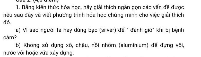 (4,6 đcm) 
1. Bằng kiến thức hóa học, hãy giải thích ngắn gọn các vấn đề được 
nêu sau đây và viết phương trình hóa học chứng minh cho việc giải thích 
đó. 
a) Vì sao người ta hay dùng bạc (silver) để “ đánh gió” khi bị bệnh 
cảm? 
b) Không sử dụng xô, chậu, nồi nhôm (aluminium) để đựng vôi, 
nước vôi hoặc vữa xây dựng.