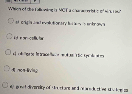 Which of the following is NOT a characteristic of viruses?
a) origin and evolutionary history is unknown
b) non-cellular
c) obligate intracellular mutualistic symbiotes
d) non-living
e) great diversity of structure and reproductive strategies